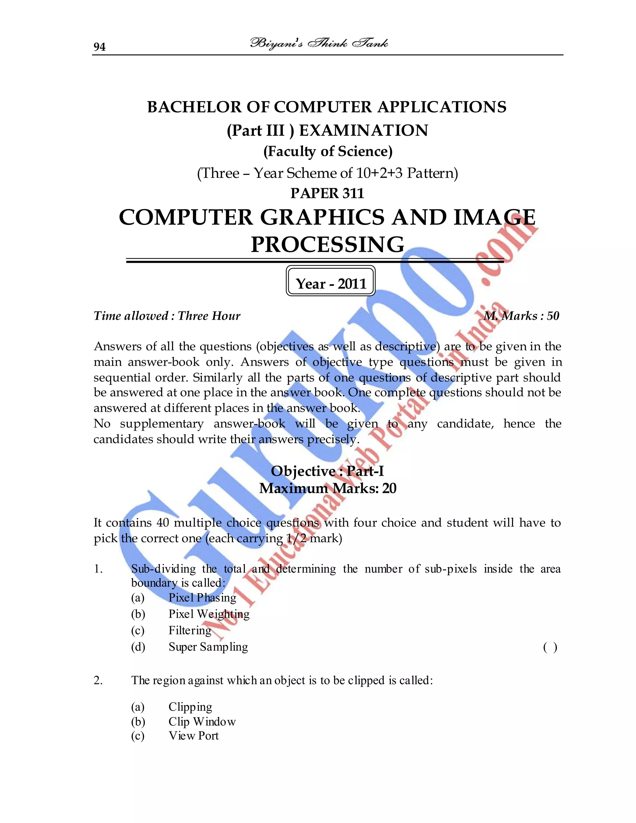 94
BACHELOR OF COMPUTER APPLICATIONS
(Part III ) EXAMINATION
(Faculty of Science)
(Three – Year Scheme of 10+2+3 Pattern)
PAPER 311
COMPUTER GRAPHICS AND IMAGE
PROCESSING
Year - 2011
Time allowed : Three Hour M. Marks : 50
Answers of all the questions (objectives as well as descriptive) are to be given in the
main answer-book only. Answers of objective type questions must be given in
sequential order. Similarly all the parts of one questions of descriptive part should
be answered at one place in the answer book. One complete questions should not be
answered at different places in the answer book.
No supplementary answer-book will be given to any candidate, hence the
candidates should write their answers precisely.
Objective : Part-I
Maximum Marks: 20
It contains 40 multiple choice questions with four choice and student will have to
pick the correct one (each carrying 1/2 mark)
1. Sub-dividing the total and determining the number of sub-pixels inside the area
boundary is called:
(a) Pixel Phasing
(b) Pixel Weighting
(c) Filtering
(d) Super Sampling ( )
2. The region against which an object is to be clipped is called:
(a) Clipping
(b) Clip Window
(c) View Port
 