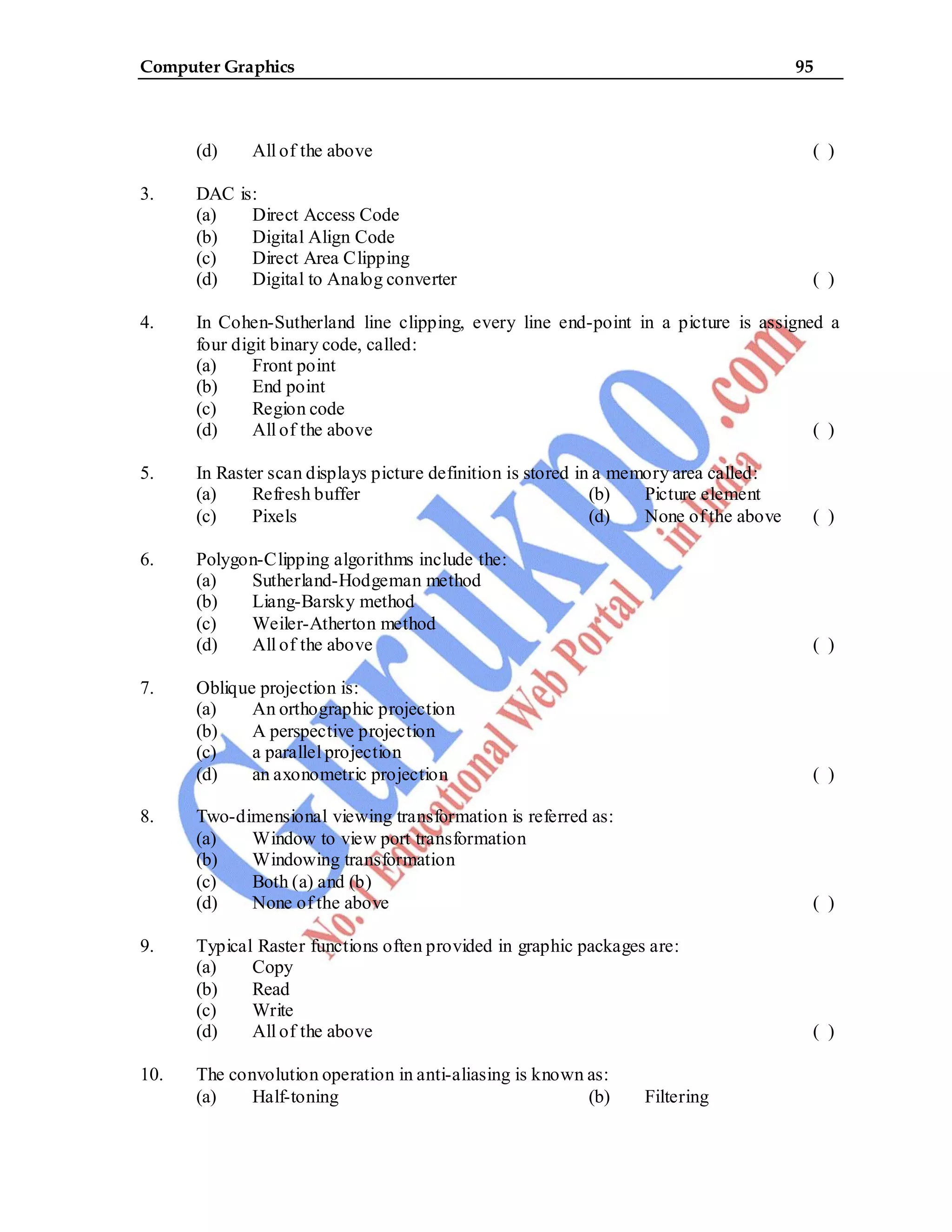 Computer Graphics 95
(d) All of the above ( )
3. DAC is:
(a) Direct Access Code
(b) Digital Align Code
(c) Direct Area Clipping
(d) Digital to Analog converter ( )
4. In Cohen-Sutherland line clipping, every line end-point in a picture is assigned a
four digit binary code, called:
(a) Front point
(b) End point
(c) Region code
(d) All of the above ( )
5. In Raster scan displays picture definition is stored in a memory area called:
(a) Refresh buffer (b) Picture element
(c) Pixels (d) None of the above ( )
6. Polygon-Clipping algorithms include the:
(a) Sutherland-Hodgeman method
(b) Liang-Barsky method
(c) Weiler-Atherton method
(d) All of the above ( )
7. Oblique projection is:
(a) An orthographic projection
(b) A perspective projection
(c) a parallel projection
(d) an axonometric projection ( )
8. Two-dimensional viewing transformation is referred as:
(a) Window to view port transformation
(b) Windowing transformation
(c) Both (a) and (b)
(d) None of the above ( )
9. Typical Raster functions often provided in graphic packages are:
(a) Copy
(b) Read
(c) Write
(d) All of the above ( )
10. The convolution operation in anti-aliasing is known as:
(a) Half-toning (b) Filtering
 