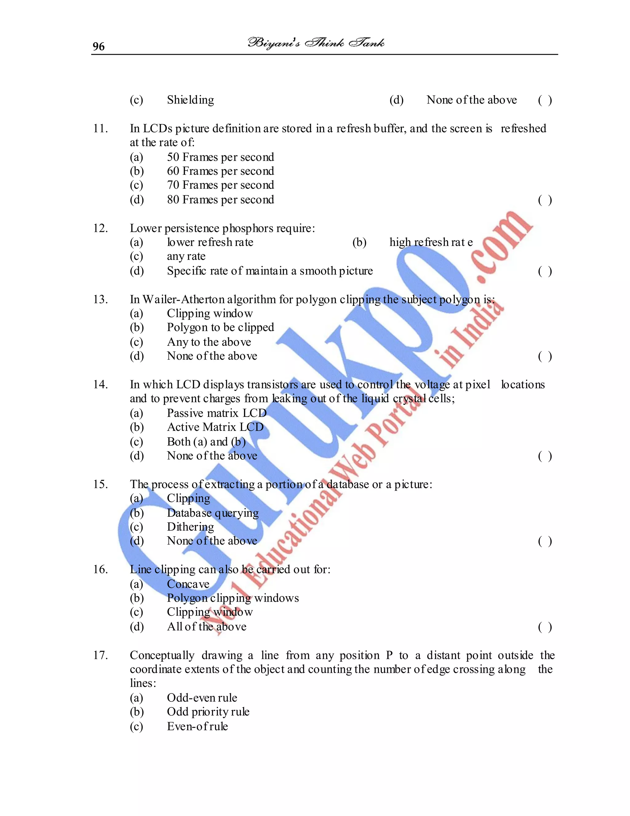96
(c) Shielding (d) None of the above ( )
11. In LCDs picture definition are stored in a refresh buffer, and the screen is refreshed
at the rate of:
(a) 50 Frames per second
(b) 60 Frames per second
(c) 70 Frames per second
(d) 80 Frames per second ( )
12. Lower persistence phosphors require:
(a) lower refresh rate (b) high refresh rat e
(c) any rate
(d) Specific rate of maintain a smooth picture ( )
13. In Wailer-Atherton algorithm for polygon clipping the subject polygon is:
(a) Clipping window
(b) Polygon to be clipped
(c) Any to the above
(d) None of the above ( )
14. In which LCD displays transistors are used to control the voltage at pixel locations
and to prevent charges from leaking out of the liquid crystal cells;
(a) Passive matrix LCD
(b) Active Matrix LCD
(c) Both (a) and (b)
(d) None of the above ( )
15. The process of extracting a portion of a database or a picture:
(a) Clipping
(b) Database querying
(c) Dithering
(d) None of the above ( )
16. Line clipping can also be carried out for:
(a) Concave
(b) Polygon clipping windows
(c) Clipping window
(d) All of the above ( )
17. Conceptually drawing a line from any position P to a distant point outside the
coordinate extents of the object and counting the number of edge crossing along the
lines:
(a) Odd-even rule
(b) Odd priority rule
(c) Even-of rule
 