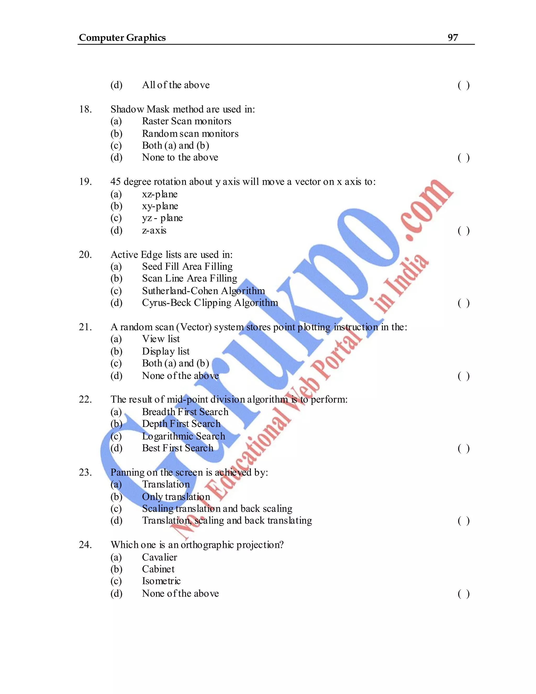 Computer Graphics 97
(d) All of the above ( )
18. Shadow Mask method are used in:
(a) Raster Scan monitors
(b) Random scan monitors
(c) Both (a) and (b)
(d) None to the above ( )
19. 45 degree rotation about y axis will move a vector on x axis to:
(a) xz-plane
(b) xy-plane
(c) yz - plane
(d) z-axis ( )
20. Active Edge lists are used in:
(a) Seed Fill Area Filling
(b) Scan Line Area Filling
(c) Sutherland-Cohen Algorithm
(d) Cyrus-Beck Clipping Algorithm ( )
21. A random scan (Vector) system stores point plotting instruction in the:
(a) View list
(b) Display list
(c) Both (a) and (b)
(d) None of the above ( )
22. The result of mid-point division algorithm is to perform:
(a) Breadth First Search
(b) Depth First Search
(c) Logarithmic Search
(d) Best First Search ( )
23. Panning on the screen is achieved by:
(a) Translation
(b) Only translation
(c) Scaling translation and back scaling
(d) Translation, scaling and back translating ( )
24. Which one is an orthographic projection?
(a) Cavalier
(b) Cabinet
(c) Isometric
(d) None of the above ( )
 
