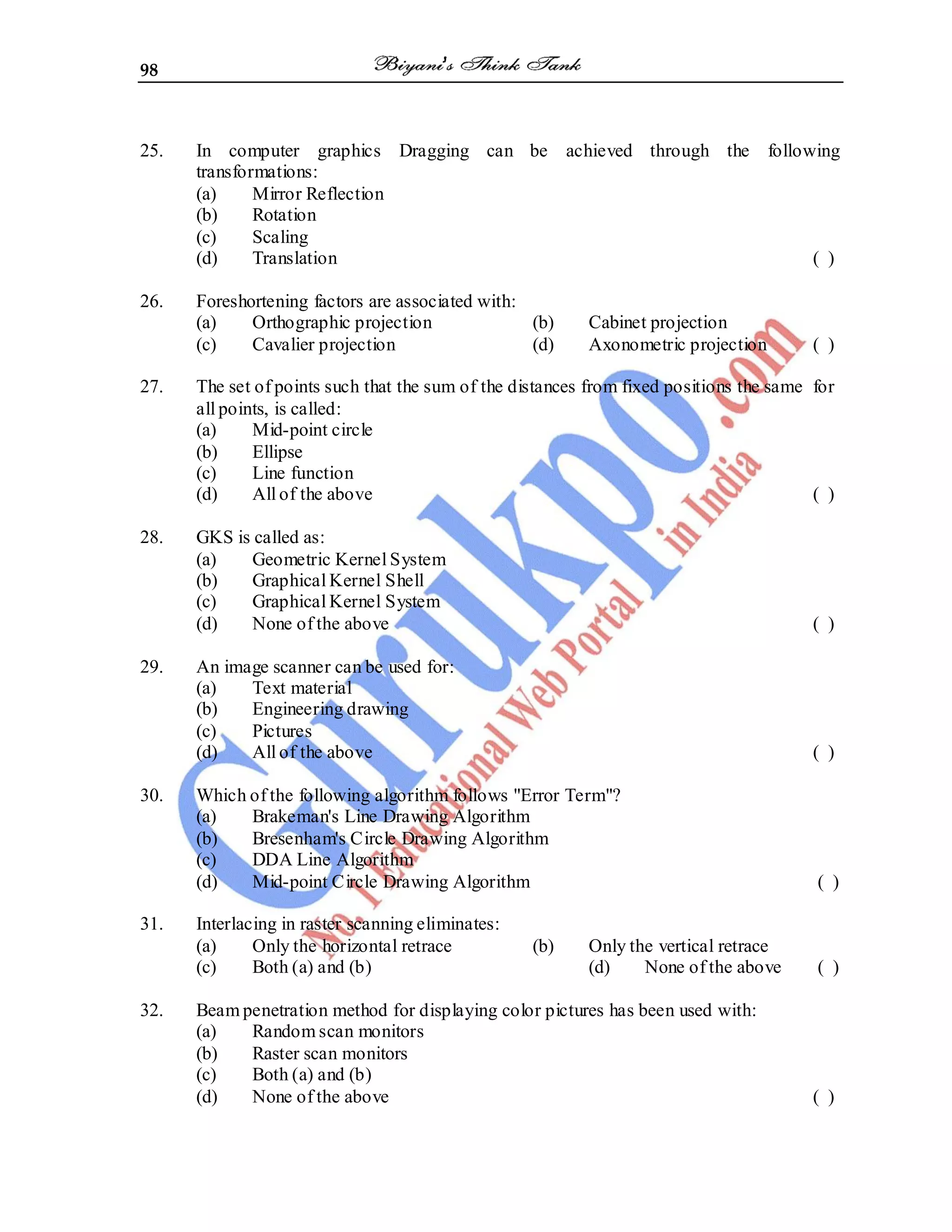 98
25. In computer graphics Dragging can be achieved through the following
transformations:
(a) Mirror Reflection
(b) Rotation
(c) Scaling
(d) Translation ( )
26. Foreshortening factors are associated with:
(a) Orthographic projection (b) Cabinet projection
(c) Cavalier projection (d) Axonometric projection ( )
27. The set of points such that the sum of the distances from fixed positions the same for
all points, is called:
(a) Mid-point circle
(b) Ellipse
(c) Line function
(d) All of the above ( )
28. GKS is called as:
(a) Geometric Kernel System
(b) Graphical Kernel Shell
(c) Graphical Kernel System
(d) None of the above ( )
29. An image scanner can be used for:
(a) Text material
(b) Engineering drawing
(c) Pictures
(d) All of the above ( )
30. Which of the following algorithm follows "Error Term"?
(a) Brakeman's Line Drawing Algorithm
(b) Bresenham's Circle Drawing Algorithm
(c) DDA Line Algorithm
(d) Mid-point Circle Drawing Algorithm ( )
31. Interlacing in raster scanning eliminates:
(a) Only the horizontal retrace (b) Only the vertical retrace
(c) Both (a) and (b) (d) None of the above ( )
32. Beam penetration method for displaying color pictures has been used with:
(a) Random scan monitors
(b) Raster scan monitors
(c) Both (a) and (b)
(d) None of the above ( )
 