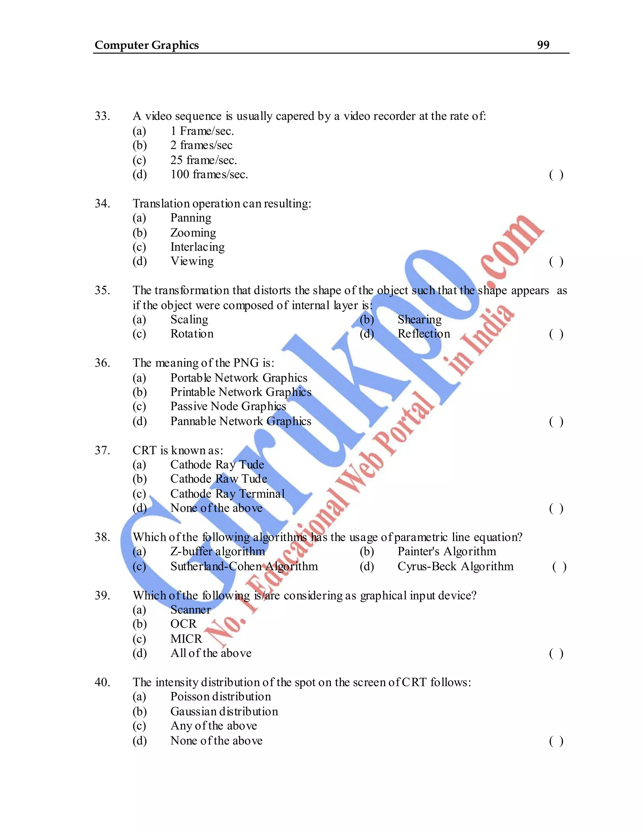 Computer Graphics 99
33. A video sequence is usually capered by a video recorder at the rate of:
(a) 1 Frame/sec.
(b) 2 frames/sec
(c) 25 frame/sec.
(d) 100 frames/sec. ( )
34. Translation operation can resulting:
(a) Panning
(b) Zooming
(c) Interlacing
(d) Viewing ( )
35. The transformation that distorts the shape of the object such that the shape appears as
if the object were composed of internal layer is:
(a) Scaling (b) Shearing
(c) Rotation (d) Reflection ( )
36. The meaning of the PNG is:
(a) Portable Network Graphics
(b) Printable Network Graphics
(c) Passive Node Graphics
(d) Pannable Network Graphics ( )
37. CRT is known as:
(a) Cathode Ray Tude
(b) Cathode Raw Tude
(c) Cathode Ray Terminal
(d) None of the above ( )
38. Which of the following algorithms has the usage of parametric line equation?
(a) Z-buffer algorithm (b) Painter's Algorithm
(c) Sutherland-Cohen Algorithm (d) Cyrus-Beck Algorithm ( )
39. Which of the following is/are considering as graphical input device?
(a) Scanner
(b) OCR
(c) MICR
(d) All of the above ( )
40. The intensity distribution of the spot on the screen of CRT follows:
(a) Poisson distribution
(b) Gaussian distribution
(c) Any of the above
(d) None of the above ( )
 