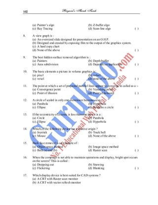 102
(a) Painter’s algo (b) Z-buffer algo
(c) Ray Tracing (d) Scan-line algo ( )
8. A view graph is :
(a) An oversized slide designed for presentation on an O.H.P.
(b) Designed and created by exposing film to the output of the graphics system.
(c) A hard copy chart
(d) None of the above ( )
9. The best hidden surface removal algorithm is :
(a) Painters (b) Depth buffer
(c) Area subdivision (d) Depends on application ( )
10. The basic elements a picture in volume graphics is:
(a) pixel (b) volsel
(c) voxel (d) none of the above ( )
11. The point at which a set of projected parallel lines appear to converge in called as a :-
(a) Convergence point (b) Vanishing point
(c) Point of illusion (d) Point of delusion ( )
12. A circle of scaled in only one-dimension becomes a/an :
(a) Parabola (b) Hyperbola
(c) Ellipse (d) Remains a circle ( )
13. If the eccentricity of a conic is less than one then it is a :
(a) Circle (b) Parabola
(c) Ellipse (d) Hyperbola ( )
14. Which of the following device has a relative origin ?
(a) Joystick (b) Track ball
(c) Mouse (d) None of the above ( )
15. Back face removal is an example of :
(a) Object space method (b) Image space method
(c) Both (a) and (b) (d) Raster scan ( )
16. When the computer is not able to maintain operations and display, bright spot occurs
on the screen? This is called :
(a) Dropping out (b) Snowing
(c) Flickering (d) Blanking ( )
17. Which display device is best suited for CAD systems ?
(a) A CRT with Raster scan monitor
(b) A CRT with vector refresh monitor
 