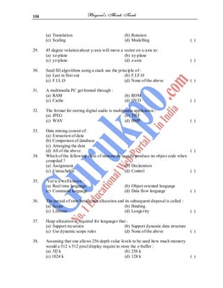 104
(a) Translation (b) Rotation
(c) Scaling (d) Modelling ( )
29. 45 degree volution about y-axis will move a vector on x-axis to:
(a) xz-plane (b) xy-plane
(c) yz-plane (d) z-axis ( )
30. Seed fill algorithms using a stack use the principle of :
(a) Last in first out (b) F.I.F.O
(c) F.I.L.O (d) None of the above ( )
31. A multimedia PC get booted through :
(a) RAM (b) ROM
(c) Cache (d) DVD ( )
32. The format for storing digital audio is multimedia application :
(a) JPEG (b) TIFF
(c) WAV (d) BMP ( )
33. Data mining consist of:
(a) Extraction of data
(b) Comparison of database
(c) Arranging the data
(d) All of the above ( )
34. Which of the following class of statements usually produce no object code when
compiled ?
(a) Assignment (b) Declaration
(c) Unreachable (d) Control ( )
35. Val is a well known :
(a) Real time language (b) Object oriented language
(c) Command language (d) Data flow language ( )
36. The period of time betweenan allocation and its subsequent disposal is called :
(a) Scope (b) Binding
(c) Lifetime (d) Longevity ( )
37. Heap allocation is required for languages that :
(a) Support recursion (b) Support dynamic data structure
(c) Use dynamic scope rules (d) None of the above ( )
38. Assuming that one allows 256 depth value levels to be used how much memory
would a 512 x 512 pixel display require to store the z-buffer :
(a) 5l2 k (b) 256 k
(c) 1024 k (d) 128 k ( )
 