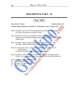 106
DESCRIPTIVE PART – II
Year – 2010
Time allowed : 2 Hours Maximum Marks : 30
Attempt any four questions out of the six. All questions carry 7½ marks each.
Prob.1 (a) What is gray scale? Write the applications of Raster scan displays.
(a) What is homogenous coordinate system?
Prob. 2(a) Write the line drawing algorithm. What is graphical data?
(b)What are the elements of digital image processing system? What is image
enhancement?
Prob. 3(a) What is stereo imaging? Write area fill algorithm.
(b) What is depth sorting method? Write a note on convolutions.
Prob. 4(a) Explain the terms ‘scaling’ and translation in the context of 3-D
transformation.
(b) Write Sutheriand-Cohen sub-division algorithm.
Prob. 5(a) What is LCD technology? What do you mean by visual quantization?
(b) How is a digital image captured and stored? What is parallel projection?
Prob. 6Write short notes on the following:
(a) Inverse transformation
(b) Graphics softwares (GKS, PHIGS)
(c) Look-up tables.
 