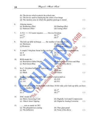 108
(b) The device which controls the refresh rate
(c) The device used to displaying the colors of an image
(d) The memory area in which the graphics package is stored ( )
6. Aliasing means :
(a) Rendering effect (b) Shading effect
(c) Staircase effect (d) Cueing effect ( )
7. A 512 >< 512 raster requires ......... bits in a bit plane.
(a) 212
(b) 218
(c) 210
(d) 28
( )
8. The look up table technique ........ the number of intensity levels.
(a) Decreases (b) Increases
(c) Removes (d) Gives no effect on ( )
9. A simple 3-bit plane frame buffer can have ........ number color combinations.
(a) 8 (b) 16
(c) 24 (d) 3 ( )
10. RGB stands for :
(a) Resolution Global Bright (b) Resolution of Green and Blue
(c) Red-Green-Blue (d) None of the above ( )
11. In a 3 -bit plane buffer 011 represents ................ color.
(a) Red (b) Cyan
(c) Black (d) Green ( )
12. lf blue is represented by 1001 then yellow is represented as:
(a) 001 (b) 010
(c) 101 (d) 011 ( )
13. A 24-bit plane color frame buffer with three 10-bit wide color look up table can have
............ number of colors.
(a) 224
(b) 28
(c) 248
(d) 230
( )
14. DAC stands for ........... .
(a) Direct Accessing Code (b) Digitally Activated Compression
(c) Direct Area Clipping (d) Digital to Analog Converter ( )
15. ........ acts as anode in CRT.
(a) The phosphorous coating (b) Thee glass panel
(c) The deflectors (d) None of the above ( )
 
