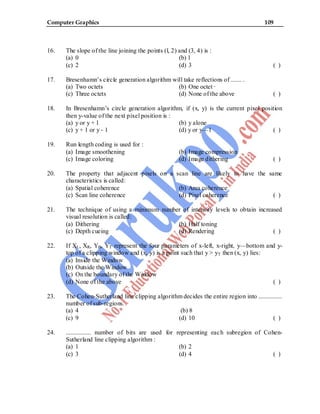 Computer Graphics 109
16. The slope of the line joining the points (l, 2) and (3, 4) is :
(a) 0 (b) 1
(c) 2 (d) 3 ( )
17. Bresenhamn’s circle generation algorithm will take reflections of ....... .
(a) Two octets (b) One octet ·
(c) Three octets (d) None of the above ( )
18. In Bresenhamn’s circle generation algorithm, if (x, y) is the current pixel position
then y-value of the next pixel position is :
(a) y or y + l (b) y alone
(c) y + 1 or y - 1 (d) y or y—1 ( )
19. Run length coding is used for :
(a) Image smoothening (b) Image compression
(c) Image coloring (d) Image dithering ( )
20. The property that adjacent pixels on a scan line are likely to have the same
characteristics is called:
(a) Spatial coherence (b) Area coherence
(c) Scan line coherence (d) Pixel coherence ( )
21. The technique of using a minimum number of intensity levels to obtain increased
visual resolution is called:
(a) Dithering (b) Half toning
(c) Depth cueing (d) Rendering ( )
22. If XL, XR, YB, YT represent the four parameters of x-left, x-right, y—bottom and y-
top of a clipping window and (x, y) is a point such that y > yT then (x, y) lies:
(a) Inside the Window
(b) Outside the Window
(c) On the boundary of the Window
(d) None of the above ( )
23. The Cohen-Sutherland line clipping algorithm decides the entire region into ...............
number of sub-regions.
(a) 4 (b) 8
(c) 9 (d) 10 ( )
24. ................ number of bits are used for representing each subregion of Cohen-
Sutherland line clipping algorithm :
(a) 1 (b) 2
(c) 3 (d) 4 ( )
 
