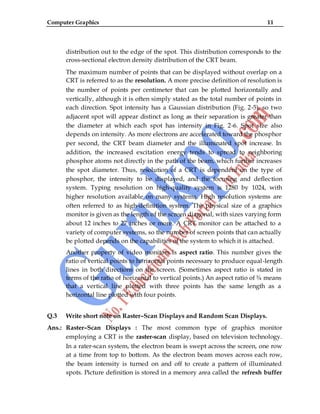Computer Graphics 11
distribution out to the edge of the spot. This distribution corresponds to the
cross-sectional electron density distribution of the CRT beam.
The maximum number of points that can be displayed without overlap on a
CRT is referred to as the resolution. A more precise definition of resolution is
the number of points per centimeter that can be plotted horizontally and
vertically, although it is often simply stated as the total number of points in
each direction. Spot intensity has a Gaussian distribution (Fig. 2-5), so two
adjacent spot will appear distinct as long as their separation is greater than
the diameter at which each spot has intensity in Fig. 2-6. Spot size also
depends on intensity. As more electrons are accelerated toward the phosphor
per second, the CRT beam diameter and the illuminated spot increase. In
addition, the increased excitation energy tends to spread to neighboring
phosphor atoms not directly in the path of the beam, which further increases
the spot diameter. Thus, resolution of a CRT is dependent on the type of
phosphor, the intensity to be displayed, and the focusing and deflection
system. Typing resolution on high-quality system is 1280 by 1024, with
higher resolution available on many systems. High resolution systems are
often referred to as high-definition system. The physical size of a graphics
monitor is given as the length of the screen diagonal, with sizes varying form
about 12 inches to 27 inches or more. A CRT monitor can be attached to a
variety of computer systems, so the number of screen points that can actually
be plotted depends on the capabilities of the system to which it is attached.
Another property of video monitors is aspect ratio. This number gives the
ratio of vertical points to horizontal points necessary to produce equal-length
lines in both directions on the screen. (Sometimes aspect ratio is stated in
terms of the ratio of horizontal to vertical points.) An aspect ratio of ¾ means
that a vertical line plotted with three points has the same length as a
horizontal line plotted with four points.
Q.3 Write short note on Raster–Scan Displays and Random Scan Displays.
Ans.: Raster–Scan Displays : The most common type of graphics monitor
employing a CRT is the raster-scan display, based on television technology.
In a rater-scan system, the electron beam is swept across the screen, one row
at a time from top to bottom. As the electron beam moves across each row,
the beam intensity is turned on and off to create a pattern of illuminated
spots. Picture definition is stored in a memory area called the refresh buffer
 