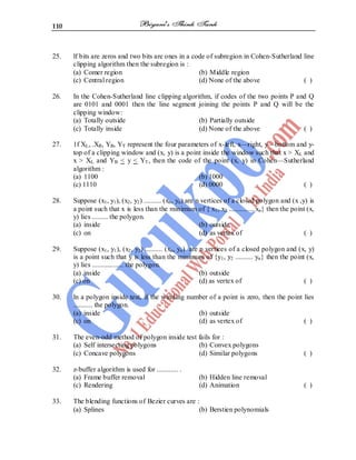 110
25. lf bits are zeros and two bits are ones in a code of subregion in Cohen-Sutherland line
clipping algorithm then the subregion is :
(a) Comer region (b) Middle region
(c) Central region (d) None of the above ( )
26. In the Cohen-Sutherland line clipping algorithm, if codes of the two points P and Q
are 0101 and 0001 then the line segment joining the points P and Q will be the
clipping window:
(a) Totally outside (b) Partially outside
(c) Totally inside (d) None of the above ( )
27. 1f XL, .XR, YB, YT represent the four parameters of x-left, x—right, y—bottom and y-
top of a clipping window and (x, y) is a point inside the window such that x > XL and
x > XL and YB < y < YT, then the code of the point (x, y) in Cohen—Sutherland
algorithm :
(a) 1100 (b) 1000
(c) 1110 (d) 0000 ( )
28. Suppose (x1, y1), (x2, y2) .......... (xn, yn) are n vertices of a closed polygon and (x ,y) is
a point such that x is less than the minimum of { x1, x2 .............. xn} then the point (x,
y) lies ......... the polygon.
(a) inside (b) outside
(c) on (d) as vertex of ( )
29. Suppose (x1, y1), (x2, y2) .......... (xn, yn) are n vertices of a closed polygon and (x, y)
is a point such that y is less than the minimum of {y1, y2 .......... yn} then the point (x,
y) lies .................. the polygon.
(a) inside (b) outside
(c) on (d) as vertex of ( )
30. ln a polygon inside test, if the winding number of a point is zero, then the point lies
........... the polygon.
(a) inside (b) outside
(c) on (d) as vertex of ( )
31. The even-odd method of polygon inside test fails for :
(a) Self intersecting polygons (b) Convex polygons
(c) Concave polygons (d) Similar polygons ( )
32. z-buffer algorithm is used for ............ .
(a) Frame buffer removal (b) Hidden line removal
(c) Rendering (d) Animation ( )
33. The blending functions of Bezier curves are :
(a) Splines (b) Berstien polynomials
 