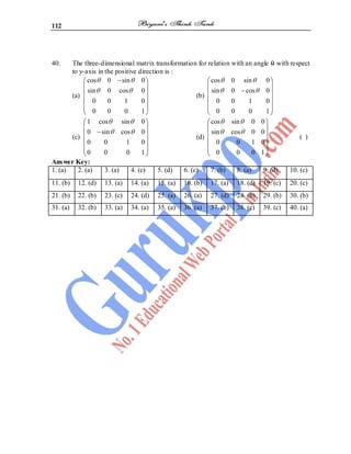 112
40. The three-dimensional matrix transformation for relation with an angle 0 with respect
to y-axis in the positive direction is :
(a)
cos 0 sin 0
sin 0 cos 0
0 0 1 0
0 0 0 1
(b)
cos 0 sin 0
sin 0 cos 0
0 0 1 0
0 0 0 1
(c)
1 cos sin 0
0 sin cos 0
0 0 1 0
0 0 0 1
(d)
cos sin 0 0
sin cos 0 0
0 0 1 0
0 0 0 1
( )
Answer Key:
1. (a) 2. (a) 3. (a) 4. (c) 5. (d) 6. (c) 7. (b) 8. (a) 9. (d) 10. (c)
11. (b) 12. (d) 13. (a) 14. (a) 15. (a) 16. (b) 17. (a) 18. (d) 19. (c) 20. (c)
21. (b) 22. (b) 23. (c) 24. (d) 25. (a) 26. (a) 27. (d) 28. (b) 29. (b) 30. (b)
31. (a) 32. (b) 33. (a) 34. (a) 35. (a) 36. (a) 37. (b) 38. (c) 39. (c) 40. (a)
 