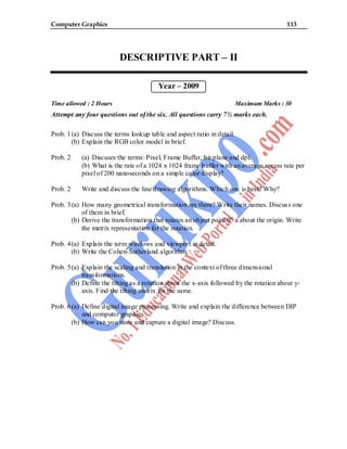 Computer Graphics 113
DESCRIPTIVE PART – II
Year – 2009
Time allowed : 2 Hours Maximum Marks : 30
Attempt any four questions out of the six. All questions carry 7½ marks each.
Prob. 1(a) Discuss the terms lookup table and aspect ratio in detail.
(b) Explain the RGB color model in brief.
Prob. 2 (a) Discuses the terms: Pixel, Frame Buffer, bit plane and dpi.
(b) What is the rate of a 1024 x 1024 frame buffer with an average access rate per
pixel of 200 nanoseconds on a simple color display?
Prob. 2 Write and discuss the line drawing algorithms. Which one is best? Why?
Prob. 3(a) How many geometrical transformation are there? Write their names. Discuss one
of them in brief.
(b) Derive the transformation that rotates an object point 0o
a about the origin. Write
the matrix representation for the rotation.
Prob. 4(a) Explain the term windows and viewport in detail.
(b) Write the Cohen-Sutherland algorithm.
Prob. 5(a) Explain the scaling and translation in the context of three dimensional
transformations.
(b) Define the tilting as a rotation about the x-axis followed by the rotation about y-
axis. Find the tilting matrix for the same.
Prob. 6(a) Define digital image processing. Write and explain the difference between DIP
and computer graphics.
(b) How can you store and capture a digital image? Discuss.
 