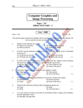 114
Computer Graphics and
Image Processing
Paper – 311
OBJECTIVE PART – I
Year – 2008
Time : 1 Hr. M. M. : 20
The question paper contains 40 multiple choice questions with four choices and students will
have to pick the correct one (each carrying ½ mark).
l. Shadow-mask methods are used in :
(a) Raster-scan monitors (b) Random-scan monitors
(c) Both (a) and (b) (d) None of the above ( )
2. In LCD’s picture definition are stored in a refresh buffer, and the screen is refreshed
at the rate of:
(a) 50 frames per second (b) 60 frames per second
(c) 70 frames per second (d) 80 frames per second ( )
3. In which LCD displays transistors are used to control the voltage at pixel locations
and to prevent charges from leaking out of the liquid crystal cells:
(a) Passive Matrix LCD (b) Active Matrix LCD
(c) Both (a) and (b) (d) None of the above ( )
4. The region against which an object is to be clipped is called :
(a) Clipping (b) Clip window
(c) View port (d) All of the above ( )
5. In raster-scan displays picture definition is stored in a memory area called:
(a) Refresh buffer (b) Picture element
(c) Pixels (d) None of the above ( )
6. Typical raster functions often provided on graphic packages are;
(a) Copy (b) Read
(c) Write (d) All of the above ( )
7. I f a user wants to recolor an area that is not defined within a single color boundary,
then the algorithm is used :
(a) Boundary fill algorithm
 