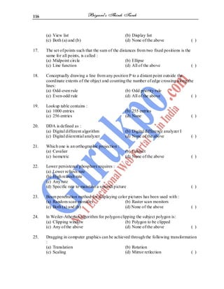 116
(a) View list (b) Display list
(c) Both (a) and (b) (d) None of the above ( )
17. The set of points such that the sum of the distances from two fixed positions is the
same for all points, is called :
(a) Midpoint circle (b) Ellipse
(c) Line function (d) All of the above ( )
18. Conceptually drawing a line from any position P to a distant point outside the
coordinate extents of the object and counting the number of edge crossing along the
lines:
(a) Odd-even rule (b) Odd priority rule
(c) Even-odd rule (d) All of the above ( )
19. Lookup table contains :
(a) 1000 entries (b) 255 entries
(c) 256 entries (d) None ( )
20. DDA is defined as :
(a) Digital different algorithm (b) Digital difference analyzer I
(c) Digital diierential analyzer (d) None of the above ( )
21. Which one is an orthographic projection :
(a) Cavalier (b) Cabinet
(c) lsometric (d) None of the above ( )
22. Lower persistence phosphors requires :
(a) Lower refresh rate
(b) High refresh rate
(c) Any rate
(d) Specific rate to maintain a smooth picture ( )
23. Beam penetration method for displaying color pictures has been used with :
(a) Random scan monitors (b) Raster scan monitors
(c) Both (a) and (b) (d) None of the above ( )
24. ln Weiler-Atherton algorithm for polygon clipping the subject polygon is:
(a) Clipping window (b) Polygon to be clipped
(c) Any of the above (d) None of the above ( )
25. Dragging in computer graphics can be achieved through the following transformation
:
(a) Translation (b) Rotation
(c) Scaling (d) Mirror retlection ( )
 