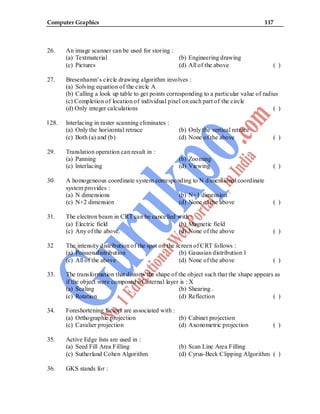 Computer Graphics 117
26. An image scanner can be used for storing :
(a) Textmaterial (b) Engineering drawing
(c) Pictures (d) All of the above ( )
27. Bresenhamn’s circle drawing algorithm involves :
(a) Solving equation of the circle A
(b) Calling a look up table to get points corresponding to a particular value of radius
(c) Completion of location of individual pixel on each part of the circle
(d) Only integer calculations ( )
l 28. lnterlacing in raster scanning eliminates :
(a) Only the horizontal retrace (b) Only the vertical retrace
(c) Both (a) and (b) (d) None of the above ( )
29. Translation operation can result in :
(a) Panning (b) Zooming
(c) lnterlacing (d) Viewing ( )
30. A homogeneous coordinate system corresponding to N dimensional coordinate
system provides :
(a) N dimensions (b) N+1 dimension `
(c) N+2 dimension (d) None of the above ( )
31. The electron beam in CRT can be cancelled with :
(a) Electric field (b) Magnetic field
(c) Any of the above. (d) None of the above ( )
32 The intensity distribution of the spot on the screen of CRT follows :
(a) Poisson distribution (b) Gaussian distribution 1
(c) All of the above (d) None of the above ( )
33. The transformation that distorts the shape of the object such that the shape appears as
if the object were composed of internal layer is : X
(a) Scaling (b) Shearing .
(c) Rotation (d) Reflection ( )
34. Foreshortening factors are associated with :
(a) Orthographic projection (b) Cabinet projection
(c) Cavalier projection (d) Axonometric projection ( )
35. Active Edge lists are used in :
(a) Seed Fill Area Filling (b) Scan Line Area Filling
(c) Sutherland Cohen Algorithm (d) Cyrus-Beck Clipping Algorithm ( )
36. GKS stands for :
 