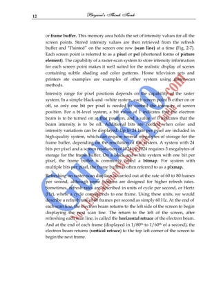 12
or frame buffer. This memory area holds the set of intensity values for all the
screen points. Stored intensity values are then retrieved from the refresh
buffer and “Painted” on the screen one row (scan line) at a time (Fig. 2-7).
Each screen point is referred to as a pixel or pel (shortened forms of picture
element). The capability of a raster-scan system to store intensity information
for each screen point makes it well suited for the realistic display of scenes
containing subtle shading and color patterns. Home television sets and
printers ate examples are examples of other system using raster-scan
methods.
Intensity range for pixel positions depends on the capability of the raster
system. In a simple black-and –white system, each screen point is either on or
off, so only one bit per pixel is needed to control the intensity of screen
position. For a bi-level system, a bit value of 1 indicates that the electron
beam is to be turned on at that position, and a value of 0 indicates that the
beam intensity is to be off. Additional bits are needed when color and
intensity variations can be displayed. Up to 24 bits per pixel are included in
high-quality system, which can require several megabytes of storage for the
frame buffer, depending on the resolution of the system. A system with 24
bits per pixel and a screen resolution of 1024 by 1024 requires 3 megabytes of
storage for the frame buffer. On a black-and-white system with one bit per
pixel, the frame buffer is commonly called a bitmap. For system with
multiple bits per pixel, the frame buffer is often referred to as a pixmap.
Refreshing on raster-scan displays is carried out at the rate of 60 to 80 frames
per second, although some systems are designed for higher refresh rates.
Sometimes, refresh rates are described in units of cycle per second, or Hertz
(Hz), where a cycle corresponds to one frame. Using these units, we would
describe a refresh rate of 60 frames per second as simply 60 Hz. At the end of
each scan line, the electron beam returns to the left side of the screen to begin
displaying the next scan line. The return to the left of the screen, after
refreshing each scan line, is called the horizontal retrace of the electron beam.
And at the end of each frame (displayed in 1/80th to 1/60th of a second), the
electron beam returns (vertical retrace) to the top left corner of the screen to
begin the next frame.
 