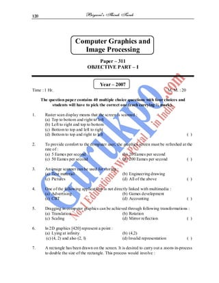 120
Computer Graphics and
Image Processing
Paper – 311
OBJECTIVE PART – I
Year – 2007
Time : 1 Hr. M. M. : 20
The question paper contains 40 multiple choice questions with four choices and
students will have to pick the correct one (each carrying ½ mark).
1. Raster scan display means that the screen is scanned :
(a) Top to bottom and right to left
(b) Left to right and top to bottom
(c) Bottom to top and left to right
(d) Bottom to top and right to left ( )
2. To provide comfort to the computer user, the graphics screen must be refreshed at the
rate of :
(a) 5 Eames per second (b) 20 Eames per second
(c) 50 Eames per second (d) 200 Eames per second ( )
3. An image scanner can be used for storing :
(a) Text material (b) Engineering drawing
(c) Pictures (d) All of the above ( )
4. One of the following applications is not directly linked with multimedia :
(a) Advertising (b) Games development
(c) CBT (d) Accounting ( )
5. Dragging in computer graphics can be achieved through following transformations :
(a) Translation (b) Rotation
(c) Scaling (d) Mirror reflection ( )
6. ln 2D graphics [420] represent a point :
(a) Lying at infinity (b) (4,2)
(c) (4, 2) and also (2, l) (d) Invalid representation ( )
7. A rectangle has been drawn on the screen. lt is desired to carry out a zoom-in-process
to double the size of the rectangle. This process would involve :
 