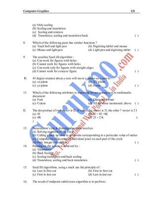 Computer Graphics 121
(a) Only scaling
(b) Scaling and translation
(c) Scaling and rotation
(d) Translation, scaling and translation back ( )
8. Which of the following pairs has similar functions ?
(a) Track ball and light pen (b) Digitizing tablet and mouse
(c) Mouse and light pen (d) Light pen and digitizing tablet ( )
9. The scanline Seed till algorithm :
(a) Can work for figures with holes
(b) Cannot work for figures with holes
(c) Can work only for figures with straight edges
(d) Cannot work for concave figure ( )
l0. 45 degree rotation about y-axis will move a vector on x-axis to :
(a) xz-plane (b) XY·plane
(c) yz-plane (d) z-axis ( )
11. Which of the following attributes is important for presenting text in multimedia
document:
(a) Font (b) Character format
(c) Colour (d) All the three mentioned. above ( )
l2. The dot product of two vector is l2. lf one of the vector is 3l, the other ? vector is 2 I
(a) 4J (b) 4I + 4J +4K
(c) 4K (d) 2J + 2 K (
)
13. Bresenhamn’s circle drawing algorithm involves
(a) Solving equation of the circle
(b) Calling a look up table to get points corresponding to a particular value of radius
(c) Computation of location of individual pixel on each part of the circle
(d) Only integer calculation ( )
14. Panning on the screen is achieved by :
(a) Translation
(b) Back Scaling ,
(c) Scaling translation and back scaling
(d) Translation, scaling and back translation ( )
15. Seed fill algorithms, using a stack use the principle of :
(a) Last in first out (b) First in first out
(c) First in last out (d) Last in last out ( )
16. The result of midpoint subdivision algorithm is to perform :
 