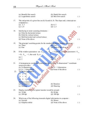 122
(a) Breadth first search (b) Depth first search
(c) Logarithmic search (d) Best first search ( )
17. The end points of a given line are (0, 0) and (6, 8). The slope and y intercept are
computed as :
(a) 3, 3 (b) 0, 3
(c) 3, 0 (d) 3,-3 ( )
18. Interlacing in raster scanning eliminates :
(a) Only the horizontal retrace
(b) Only the vertical retrace
(c) Both horizontal and vertical retrace
(d) None of the above ( )
19. The principal vanishing points for the standard probative transformation are :
(a) Three (b) Two
(c) One (d) None of the above 4 ( )
20. If the window parameters- are min
w
X = 1, min
w
X = 3 and the viewport parameters min
V
X
= O, min
V
X = 1, the scale SX is :
(a) 1 (b) 1/2
(c) 2 (d) 1/4 ( )
21. A homogeneous coordinate system corresponding to N-dimensional ― coordinate
system provides:
(a) N-dimensions (b) N + 1 dimensions
(c) N + 2 dimensions (d) None of the above ( )
22. The following matrix : ,
1 0
1 0
0 0 1
a
b
defines a transformation called :
(a) Translation (b) Rotation
(c) Scaling (d) Shearing ( )
23. Display resolution of a typical monitor would be around :
(a) 10 dpi (b) 60 dpi
(c) 200 dpi (d) 300 dpi ( )
24. Which one of the following transmits digital information to computer :
(a) Joystick (b) Mouse
(c) Graphics tablet (d) None of the above ( )
 