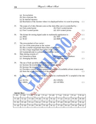 124
(a) Its resolution
(b) Size of picture file
(c) Its internal memory
(d) Resolution of the monitor where it is displayed before it is sent for printing ( )
35. The scope of a Cubic Benzier curve at the shut ofthe curve is controlled by :
(a) First control point (b) First 2 control points
(c) First 3 control points (d) All 4 control points ( )
36. The format for storing digital audio in multimedia application is : ( )
(a) JPEG (b) TIFF
(c) WAV (d) BMP ( )
37. The cross product of two vector :
(a) Lies in the same plane as the vectors
(b) Has a smaller magnitude than either of the vector
(c) Has a large magnitude than either of the vector
(d) Is perpendicular to a plane containing the vector ( )
38. Data mining consists of :
(a) Extraction of data (b) Comparison of database
(c) Arranging the data (d) All ofthe above ( )
39. The use of look up tables in display monitor is to :
(a) Increase the resolution of the picture on the screen
(b) Increase the range of colour shades
(c) Provides a variety of color palettes but number of available colours remain same
(d) Store the colour information of the pictures ( )
40. To store good quality sound the audio signal in a multimedia PC is sampled at the rate
of :
(a) 44.l Hz (b) 4.4l kHz
(c) 44kHz (d) 4.4l MHz ( )
Answer Key:
1. (b) 2. (b) 3. (d) 4. (d) 5. (c) 6. (d) 7. (a) 8. (c) 9. (c) 10. (a)
11. (d) 12. (a) 13. (d) 14. (d) 15. (a) 16. (a) 17. (a) 18. (c) 19. (b) 20. (b)
21. (b) 22. (d) 23. (c) 24. (c) 25. (c) 26. (a) 27. (d) 28. (d) 29. (c) 30. (a)
31. (d) 32. (b) 33. (b) 34. (b) 35. (d) 36. (c) 37. (d) 38. (a) 39. (d) 40. (a)
 