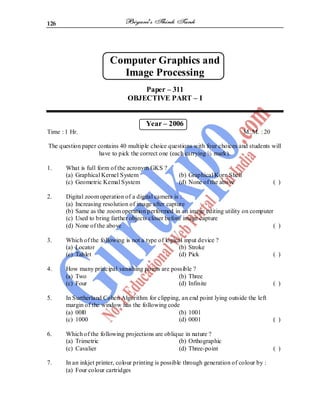 126
Computer Graphics and
Image Processing
Paper – 311
OBJECTIVE PART – I
Year – 2006
Time : 1 Hr. M. M. : 20
The question paper contains 40 multiple choice questions with four choices and students will
have to pick the correct one (each carrying ½ mark).
1. What is full form of the acronym GKS ?
(a) Graphical Kernel System (b) Graphical Korn Shell
(c) Geometric Kemal System (d) None of the above ( )
2. Digital zoom operation of a digital camera is :
(a) Increasing resolution of image after capture
(b) Same as the zoom operation performed in an image editing utility on computer
(c) Used to bring farther objects closer before image capture
(d) None of the above ( )
3. Which of the following is not a type of logical input device ?
(a) Locator (b) Stroke
(c) Tablet (d) Pick ( )
4. How many principal vanishing points are possible ?
(a) Two (b) Three
(c) Four (d) Infinite ( )
5. In Surtherland Cohen Algorithm for clipping, an end point lying outside the left
margin of the window has the following code
(a) 00l0 (b) 1001
(c) 1000 (d) 0001 ( )
6. Which of the following projections are oblique in nature ?
(a) Trimetric (b) Orthographic
(c) Cavalier (d) Three-point ( )
7. In an inkjet printer, colour printing is possible through generation of colour by :
(a) Four colour cartridges
 