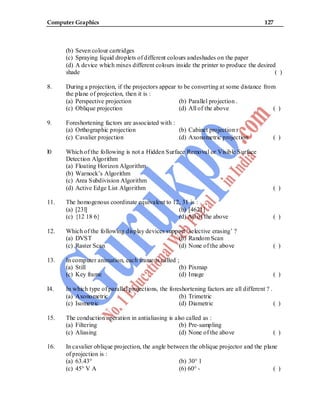 Computer Graphics 127
(b) Seven colour cartridges
(c) Spraying liquid droplets of different colours andeshades on the paper
(d) A device which mixes different colours inside the printer to produce the desired
shade ( )
8. During a projection, if the projectors appear to be converting at some distance from
the plane of projection, then it is :
(a) Perspective projection (b) Parallel projection .
(c) Oblique projection (d) All of the above ( )
9. Foreshortening factors are associated with :
(a) Orthographic projection (b) Cabinet projection r
(c) Cavalier projection (d) Axonometric projection ( )
l0 Which of the following is not a Hidden Surface Removal or Visible Surface
Detection Algorithm
(a) Floating Horizon Algorithm
(b) Warnock’s Algorithm
(c) Area Subdivision Algorithm
(d) Active Edge List Algorithm ( )
11. The homogenous coordinate equivalent to 12, 31 is :
(a) [23l] (b) [4621]
(c) {12 18 6} (d) All of the above ( )
12. Which of the following display devices support ‘selective erasing’ ?
(a) DVST (b) Random Scan
(c) Raster Scan (d) None of the above ( )
13. In computer animation, each frame is called ;
(a) Still (b) Pixmap
(c) Key frame (d) Image ( )
I4. In which type of parallel projections, the foreshortening factors are all different ? .
(a) Axonometric (b) Trimetric
(c) Isometric (d) Diametric ( )
15. The conduction operation in antialiasing is also called as :
(a) Filtering (b) Pre-sampling
(c) Aliasing (d) None of the above ( )
16. In cavalier oblique projection, the angle between the oblique projector and the plane
of projection is :
(a) 63.43° (b) 30° 1
(c) 45° V A (6) 60° - ( )
 