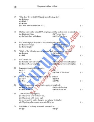 128
17. What does ‘K’ in the CMYK colour model stand for ?
(a) Krimson
(b) Black P
(c) Kohen
(d) 'Ihere isnosiiclimodelasCMYK ( )
18. If a line is drawn by using DDA, brightness will be uniform only in case of : t — §
(a) Horizontal lines (b) Vertical lines t
(c) inclined-lines with slopes (d) All of the above ( )
19. Flat panel displays have one of the following advantages :
(a) Reduced weight (b) Reduced volume
(c) Better display (d) All of the above ( )
20. Which of the following term is not associated with computer graphics ?
(a) Locator (b) Stroke e
(c) Pick (d) Roll-over ( )
21. PNG stands for:
(a) Portable Network Graphics (b) Printable Network Graphics
(c) Passive Node Graphics (d) Pannable Network Graphics ( )
22. Image aspect ratio in windows is :
(a) 4 : 3 (b) 1 : l
(c) 3 : 4 (d) None of the above ( )
23. Which of the following is not an image file format ?
(a) TIFF (b) PSD
(c) lCO (d) 1MG ( )
24. Seed Fill Algorithm, using a stack, use the principle of :
(a) Last in first out (b) First in first out
(c) First in last out (d) Last in last out ( )
25. A 14 inch monitor implies :
(a) The screen is »l4 inches wide _ .
(b) The screen is 14 inches high
(c) A circle of 14 inches diameter is available for display
(d) The diagonal across the screen in 14 inches ( )
26. Resolution of an image scarmer is measured in :
(a) ppi (b) dpi
 