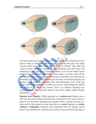 Computer Graphics 13
On some raster-scan system (and in TV sets), each frame is displayed in two
passes using an interlaced refresh procedure. In the first pass, the beam
sweeps across every other scan line form top to bottom. Then after the
vertical retrace, the beam sweeps out the remaining scan lines (Fig. 2-8).
Interlacing of the scan lines in this way allows us to see the entire screen
displayed in one-half the time it would have taken to sweep across all the
lines at once from top to bottom. Interlacing is primarily used with slower
refreshing rates. On an older, 30 frame-per-seconds, no interlaced display, for
instance, some flicker is noticeable. But with interlacing, each of the two
passes can be accomplished in 1/60th of a second, which brings the refresh
rate nearer to 60 frames per second. This is an effective technique for
avoiding flicker, providing that adjacent scan lines contain similar display
information.
Random Scan Displays : When operated as a random-scan display unit, a
CRT has the electron beam directed only to the parts of the screen where a
picture is to be drawn. Random-scan monitor draw a picture one line at a
time and for this reason are also referred to as vector displays (or stroke-
writing of calligraphic displays). The component lines of a picture can be
drawn and refreshed by a random-scan system in any specified order (Fig. 2-
 