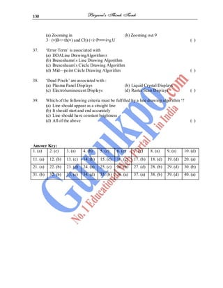 130
(a) Zooming in (b) Zooming out 9
3 · (¤)B<>th(¤) and Cb) (<i>P¤¤¤i¤g U ( )
37. ‘Error Term’ is associated with
(a) DDALine DrawingAlgorithm r
(b) Bresenhamn’s Line Drawing Algorithm
(c) Bresenhaum’s Circle Drawing Algorithm
(d) Mid—point Circle Drawing Algorithm ( )
38. ‘Dead Pixels’ are associated with :
(a) Plasma Panel Displays (b) Liquid Crystal Displays
(c) Electroluminescent Displays (d) Raster Scan Displays ( )
39. Which of the following criteria must be fulfilled by a line drawing algorithm ‘?
(a) Line should appear as a straight line
(b) It should start and end accurately
(c) Line should have constant brightness .
(d) All of the above ( )
Answer Key:
1. (a) 2. (c) 3. (a) 4. (b) 5. (c) 6. (c) 7. (c) 8. (a) 9. (a) 10. (d)
11. (a) 12. (b) 13. (c) 14. (b) 15. (c) 16. (c) 17. (b) 18. (d) 19. (d) 20. (a)
21. (a) 22. (b) 23. (d) 24. (a) 25. (c) 26. (b) 27. (d) 28. (b) 29. (d) 30. (b)
31. (b) 32. (b) 33. (c) 34. (d) 35. (b) 36. (a) 37. (a) 38. (b) 39. (d) 40. (a)
 