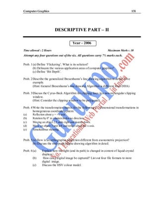 Computer Graphics 131
DESCRIPTIVE PART – II
Year – 2006
Time allowed : 2 Hours Maximum Marks : 30
Attempt any four questions out of the six. All questions carry 7½ marks each.
Prob. 1(a) Define ‘Flickering’. What is its solution?
(b) Delineate the various application areas of computer graphics?
(c) Define ‘Bit Depth’.
Prob. 2Describe the generalized Bresenbamn’s line drawing algorithm in detail. Give
example.
(Hint: General Bresenhamn’s line drawing Algorithm is different from DDA)
Prob. 3Discuss the Cyrus-Beck Algorithm for clipping lines in a non-rectangular clipping
window.
(Hint: Consider the clipping window to be polygonal)
Prob. 4Write the transformation matrix for the following 2 – dimensional transformations in
homogeneous coordinate system:
(a) Reflection about y = - x axis.
(b) Rotation by 0o
in counterclockwise direction.
(c) Moving an object 2.5 units right and 4 units down.
(d) Move an object 3 unit left and reflect about the x axis.
(e) Simultaneous shearing.
Prob. 5(a) How is an orthographic projection different from axonometric projection?
(b) Discuss the mid-point ellipse drawing algorithm in detail.
Prob. 6(a) Explain how the light (and its path) is changed in context of liquid crystal
displays.
(b) How can a digital image be captured? List out four file formats to store
digital image.
(c) Discuss the HSV colour model.
 