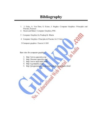 132
Bibliography
1. J. Foley, A. Van Dam, S. Feiner, J. Hughes: Computer Graphics- Principles and
Practice, Pearson
2. Hearn and Baker: Computer Graphics, PHI.
3 Computer Graphics by Pradeep K. Bhatia
4 Computer Graphics: Principles & Practice In C Foley
5 Computer graphics: Francis S. Hill
Best sites for computer graphics:-
1. http://www.cgsociety.org/
2. http://forums.cgsociety.org/
3. http://www.maacindia.com/
4. http://cg.tutsplus.com/
5. http://programmedlessons.org/VectorLessons/index.html
 