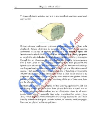 14
9). A pen plotter in a similar way and is an example of a random-scan, hard-
copy device.
Refresh rate on a random-scan system depends on the number of lines to be
displayed. Picture definition is now stored as a set of line-drawing
commands in an area of memory referred to as the refresh display file.
Sometimes the refresh display file is called the display list, display program,
or simply the refresh buffer. To display a specified picture, the system cycles
through the set of commands in the display file, drawing each component
line in turn. After all line drawing commands have been processed, the
system cycle back to the first line command in the list. Random-scan displays
are designed to draw all the component lines of a picture 30 to 60 times each
second. High-quality vector systems are capable of handling approximately
100,000 “short” lines at this refresh rate. When a small set of lines is to be
displayed, each refresh cycle is delayed to avoid refresh rates greater than 60
frames per second. Otherwise, faster refreshing of the set of lines could burn
out the phosphor.
Random-scan systems are designed for line-drawing applications and can-
not display realistic shaded scenes. Since picture definition is stored as a set
of line-drawing instruction and not as a set of intensity values for all screen
points, vector displays generally have higher resolution then raster system.
Also, vector displays produce smooth line drawings because the CRT beam
directly follows the line path. A raster system, in contrast, produces jagged
lines that are plotted as discrete point sets.
 