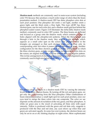 16
Shadow-mask methods are commonly used in raster-scan system (including
color TV) because they produce a much wider range of colors than the beam
penetration method. A shadow-mask CRT has three phosphor color dots at
each pixel position. One phosphor dot emits a red light, another emits a
green light, and the third emits a blue light. This type ofCRT has three
electron guns, one for each color dot, and a shadow-mask grid just behind the
phosphor-coated screen. Figure 2-10 illustrates the delta-delta shadow-mask
method, commonly used in color CRT system. The three beams are deflected
and focused as a group onto the shadow mask, which contains a series of
holes aligned with the phosphor-dot patterns. When the three beams pass
through a hole in the shadow mask, they activate a dot triangle, which
appears as a small color spot on the screen. The phosphor dots in the
triangles are arranged so that each electron beam can activate only its
corresponding color dot when it passes through the shadow mask. Another
configuration for the three electron guns is an in-line arrangement in which
the three electron guns, and the corresponding red-green-blue color dots on
the screen, are aligned along one scan line instead of in a triangular pattern.
This in-line arrangement of electron guns is easier to keep in alignment and is
commonly used in high-resolution color CRTs.
We obtain color variations in a shadow-mask CRT by varying the intensity
levels of the three electron beams. By turning off the red and green guns, we
get only the color coming from the blue phosphor. Other combinations of
beam intensities produce a small light spot for each pixel position, since our
eyes tend to merge the three colors into one composite. The color we see
depends on the amount of excitation of the red, green, and blue phosphors. A
white (or gray) area is the result of activating all three dots with equal
intensity. Yellow is produced with the green and red dots only, magenta is
produced with the blue and red dots, any cyan shows up when blue and
green are activated equally. In some low-cost systems, the electron beam can
only be set to on or off, limiting displays to eight colors. More sophisticated
 