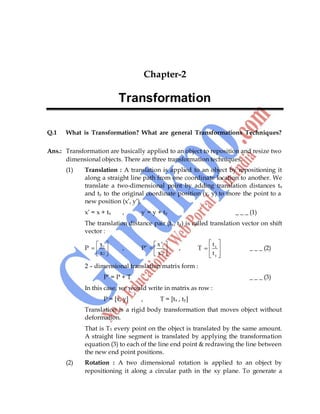 18
Chapter-2
Transformation
Q.1 What is Transformation? What are general Transformations Techniques?
Ans.: Transformation are basically applied to an object to reposition and resize two
dimensional objects. There are three transformation techniques.
(1) Translation : A translation is applied to an object by repositioning it
along a straight line path from one coordinate location to another. We
translate a two-dimensional point by adding translation distances tx
and ty to the original coordinate position (x, y) to more the point to a
new position (x‟, y‟).
x‟ = x + tx , y‟ = y + ty _ _ _ (1)
The translation distance pair (tx, ty) is called translation vector on shift
vector :
P 1
2
x
x
, P‟ 1
2
x '
=
x'
, T x
y
t
t
_ _ _ (2)
2 – dimensional translation matrix form :
P‟ = P + T _ _ _ (3)
In this case, we would write in matrix as row :
P = [x, y] , T = [tx , ty]
Translation is a rigid body transformation that moves object without
deformation.
That is T1 every point on the object is translated by the same amount.
A straight line segment is translated by applying the transformation
equation (3) to each of the line end point & redrawing the line between
the new end point positions.
(2) Rotation : A two dimensional rotation is applied to an object by
repositioning it along a circular path in the xy plane. To generate a
 