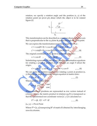 Computer Graphics 19
rotation, we specify a rotation angle and the position (x, y) of the
rotation point (or pivot pt) about which the object is to be rotated
figure (1)
P‟
Yr θ
P
Xr
This transformation can be described as a rotation about a rotation axis
that is perpendicular to the xy plane & passes through the pivot point.
We can express the transformation in terms of angle θ & Ø as :
x‟ = r cos(Ø+ θ) = r cos Ø cosθ - r sin Ø sin θ
y‟ = r sin(Ø+ θ) = r cos Ø sin θ + r sin Ø cos θ _ _ _ (4)
The original coordinates of the point in polar coordinators :
x = r cos Ø , y = r sin Ø _ _ _ (5)
Substituting expression (5) into (4) we obtain transformation equations
for rotating a point at position (x, y) through an angle θ about the
origin :
x‟ = x cos θ – y sin θ , y‟ = x sin θ + y cos θ _ _ _ (6)
We can write the rotation equation for rotating a point at position (x,
y) through an angle θ about the origin equation in matrix form :
P‟ = R . P _ _ _ (7)
Where rotation matrix form :
P‟= R . P
θ θ
θ θ
cos -sin
sin cos
When coordinate positions are represented as row vectors instead of
column vectors, the matrix product in rotation eq.(7) is transposed so
that the transformed row coordinate vector [x‟, y‟] is calculated as :
P‟T = (R . P)T = PT . RT _ _ _ (8)
(xr, yr) → Pivot Point
Where PT= [x, y] transposing RT of matrix R obtained by interchanging
rows & columns.
 