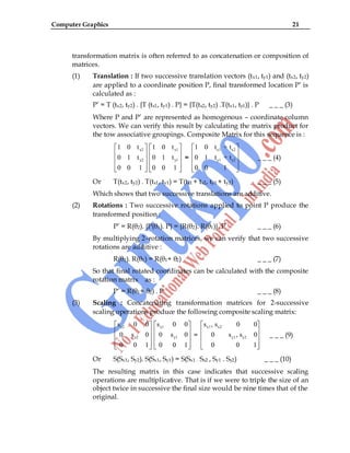 Computer Graphics 21
transformation matrix is often referred to as concatenation or composition of
matrices.
(1) Translation : If two successive translation vectors (tx1, ty1) and (tx2, ty2)
are applied to a coordinate position P, final transformed location P‟ is
calculated as :
P‟ = T (tx2, ty2) . {T (tx1, ty1) . P} = {T(tx2, ty2) .T(tx1, ty1)} . P _ _ _ (3)
Where P and P‟ are represented as homogenous – coordinate column
vectors. We can verify this result by calculating the matrix product for
the tow associative groupings. Composite Matrix for this sequence is :
x2
y2
1 0 t
0 1 t
0 0 1
x1
y1
1 0 t
0 1 t
0 0 1
=
x1 x2
y1 y2
1 0 t + t
0 1 t + t
0 0 1
_ _ _ (4)
Or T(tx2, ty2) . T(tx1, ty1) = T(tx1 + tx2, ty1 + ty2) _ _ _ (5)
Which shows that two successive translations are additive.
(2) Rotations : Two successive rotations applied to point P produce the
transformed position :
P‟ = R(θ2). {P(θ1). P} = {R(θ2). R(θ1)}. P _ _ _ (6)
By multiplying 2–rotation matrices, we can verify that two successive
rotations are additive :
R(θ2). R(θ1) = R(θ1+ θ2) _ _ _ (7)
So that final rotated coordinates can be calculated with the composite
rotation matrix as :
P‟ = R(θ1+ θ2) . P _ _ _ (8)
(3) Scaling : Concatenating transformation matrices for 2-successive
scaling operations produce the following composite scaling matrix:
x2
y2
s 0 0
0 s 0
0 0 1
x1
y1
s 0 0
0 s 0
0 0 1
=
x1 x2
y1 y2
s , s 0 0
0 s , s 0
0 0 1
_ _ _ (9)
Or S(Sx1, Sy2). S(Sx1, Sy1) = S(Sx1 . Sx2 , Sy1 . Sy2) _ _ _ (10)
The resulting matrix in this case indicates that successive scaling
operations are multiplicative. That is if we were to triple the size of an
object twice in successive the final size would be nine times that of the
original.
 