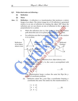 22
Q.3 Write short notes on following -
(1) Reflection
(2) Shear
Ans.: (1) Reflection : A reflection is a transformation that produces a mirror
Image of an object. The mirror image for a 2-D reflection is generated
relative to an axis of reflection by rotating the object 1800 about the
reflection axis we can choose an axis of reflection in the xy plane or
perpendicular to x-y plane.
When the reflection axis is a line in the xy plane, the rotation
path about this axis is in a plane perpendicular to xy plane.
For reflection axis that is perpendicular to xy plane, the rotation
is in xy plane.
Y 1
Reflection Original Original Reflected
of an object Position Position Position
about x-axis 2 3 2 2’
2’ 3’ Reflected 1 1’
Position 3 3’
1’
Fig. 1 Fig-2 : Reflection of an object about y-axis
(i) Reflection about the line y =o, the x-axis is accomplished with
transformation matrix :
1 0 0
0 -1 0
0 0 1
_ _ _ (8)
This transformation keeps x-values the same but flips the y-
values of coordinate positions.
(ii) Reflection about the y-axis flips x-coordinates keeping y-
coordinates the same The matrix for this transformation is :
-1 0 0
0 1 0
0 0 1
_ _ _ (9)
 