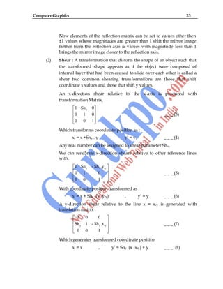 Computer Graphics 23
Now elements of the reflection matrix can be set to values other then
±1 values whose magnitudes are greater than 1 shift the mirror Image
farther from the reflection axis & values with magnitude less than 1
brings the mirror image closer to the reflection axis.
(2) Shear : A transformation that distorts the shape of an object such that
the transformed shape appears as if the object were composed of
internal layer that had been caused to slide over each other is called a
shear two common shearing transformations are those that shift
coordinate x values and those that shift y values.
An x-direction shear relative to the x-axis is produced with
transformation Matrix.
x
1 Sh 0
0 1 0
0 0 1
_ _ _ (3)
Which transforms coordinate position as :
x' = x +Shx . y y‟ = y _ _ _ (4)
Any real number can be assigned to shear parameter Shx.
We can rene5rate x-direction shears relative to other reference lines
with.
x x ry
1 Sh - Sh .y
0 1 0
0 0 1
_ _ _ (5)
With coordinate position transformed as :
x' = x + Shx (y -yry) , y‟ = y _ _ _ (6)
A y-direction shear relative to the line x = xry is generated with
translation matrix :
y y ry
1 0 0
Sh 1 - Sh .x
0 0 1
_ _ _ (7)
Which generates transformed coordinate position
x' = x , y‟ = Shy (x -xry) + y _ _ _ (8)
 
