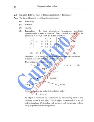 24
Q.4 Explain 3-different types of Transformations in 3- dimension?
Ans.: The there different types of transformations are :
(1) Translation
(2) Rotation
(3) Scaling
(1) Translation : In three dimensional homogenous coordinate
representation a point is translated from position P = (x, y, z) to
position P‟ = (x‟, y‟, z‟) with the matrix operation :
x‟ 1 0 0 tx x
y‟ = 0 1 0 ty y _ _ _ (1)
z‟ 0 0 1 tz . z
1 0 0 0 1 1
Or P‟ = T . P _ _ _ (2)
Parameter tx, ty, tz specifying translation distance for the coordinate
direction x, y, z are assigned any real values.
The matrix representation in eq.(1) is
x' = x + tx , y‟ = y + ty , z‟ = z + tz _ _ _ (3)
y-axis
(x‟, y‟, z‟)
(x, y, z) T = (tx, ty, tz)
z-axis x-axis
Fig(i): Translating a point with translation under
T = (tx, ty, tz)
An object is translated in 3-diminision by transforming each of the
defining points of the object. For an object represented as a set of
polygon surfaces. We translate each vertex of each surface and redraw
the polygon facts in the new position.
 