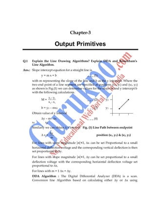 Computer Graphics 27
Chapter-3
Output Primitives
Q.1 Explain the Line Drawing Algorithms? Explain DDA and Bresenham’s
Line Algorithm.
Ans.: Slope intercept equation for a straight line is
y = m x + b _ _ _ (1)
with m representing the slope of the line and b as the y intercept. Where the
two end point of a line segment are specified at positions (x1, y1) and (x2, y2)
as shown is Fig.(1) we can determine values for the slope m and y intercept b
with the following calculations.
M = 2 1
2 1
y - y
x - x
_ _ _ (2) y2
b = y1 – mx1 _ _ _ (3) y1
Obtain value of y interval
∆y – m . ∆x _ _ _ (4)
x1 x2
Similarly we can obtain ∆ x interval Fig. (1) Line Path between endpoint
∆ x =
y
m
position (x1, y1) & (x2, y2)
For lines with slope magnitude m <1, ∆x can be set Proportional to a small
horizontal deflection voltage and the corresponding vertical deflection is then
set proportional to ∆y.
For lines with slope magnitude m >1, ∆y can be set proportional to a small
deflection voltage with the corresponding horizontal deflection voltage set
proportional to ∆x.
For lines with m = 1 ∆x = ∆y.
DDA Algorithm : The Digital Differential Analyzer (DDA) is a scan.
Conversion line Algorithm based on calculating either ∆y or ∆x using
 