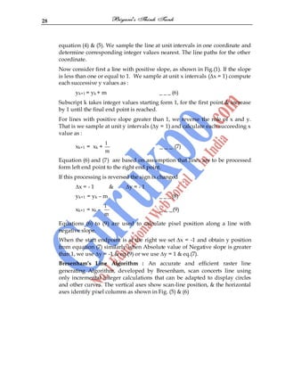 28
equation (4) & (5). We sample the line at unit intervals in one coordinate and
determine corresponding integer values nearest. The line paths for the other
coordinate.
Now consider first a line with positive slope, as shown in Fig.(1). If the slope
is less than one or equal to 1. We sample at unit x intervals (∆x = 1) compute
each successive y values as :
yk+1 = yk + m _ _ _ (6)
Subscript k takes integer values starting form 1, for the first point & increase
by 1 until the final end point is reached.
For lines with positive slope greater than 1, we reverse the role of x and y.
That is we sample at unit y intervals (∆y = 1) and calculate each succeeding x
value as :
xk+1 = xk +
1
m
_ _ _ (7)
Equation (6) and (7) are based on assumption that lines are to be processed
form left end point to the right end point.
If this processing is reversed the sign is changed
∆x = - 1 & ∆y = - 1
yk+1 = yk – m _ _ _ (8)
xk+1 = xk –
1
m
_ _ _(9)
Equations (6) to (9) are used to calculate pixel position along a line with
negative slope.
When the start endpoint is at the right we set ∆x = -1 and obtain y position
from equation (7) similarly when Absolute value of Negative slope is greater
than 1, we use ∆y = -1 & eq.(9) or we use ∆y = 1 & eq.(7).
Bresenham’s Line Algorithm : An accurate and efficient raster line
generating Algorithm, developed by Bresenham, scan concerts line using
only incremental integer calculations that can be adapted to display circles
and other curves. The vertical axes show scan-line position, & the horizontal
axes identify pixel columns as shown in Fig. (5) & (6)
 