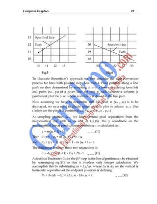 Computer Graphics 29
13 Specified Line
12 Path 50 Specified Line
11 49 Path
10 48
10 11 12 13 50 51 52 53 53
Fig.5 Fig.6
To illustrate Bresenham‟s approach we first consider the scan conversion
process for lines with positive slope less than 1. Pixel position along a line
path are then determined by sampling at unit x intervals starting form left
and point (x0 , y0) of a given line, we step at each successive column (x
position) & plot the pixel whose scan line y is closest to the line path.
Now assuming we have to determine that the pixel at (xk , yk) is to be
displayed, we next need to divide which pixel to plot in column xk+1. Our
choices are the pixels at position (xk+1 , yk) and (xk+1 , yk+1).
At sampling position xk+1, we label vertical pixel separations from the
mathematical line path as d1 and d2. Fig.(8). The y coordinate on the
mathematical line at pixel column position xk+1 is calculated as :
y = m(xk + 1) +b _ _ _(10)
Then d1 = y – yk = m (xk + 1) +b - yk
and d2 = (yk + 1) –y = yk + 1 – m (xk + 1) – b
The difference between these two separations is
d1 - d2 = 2m (xk+1) - 2yk + 2b - 1 _ _ _ (11)
A decision Parameter Pk for the Kth step in the line algorithm can be obtained
by rearranging eq.(11) so that it involves only integer calculation. We
accomplish this by substituting m = ∆y/∆x. where ∆y & ∆x are the vertical &
horizontal separation of the endpoint positions & defining.
Pk = ∆x (d1 – d2) = 2∆y. xk - 2∆x yk + c _ _ _ (12)
 