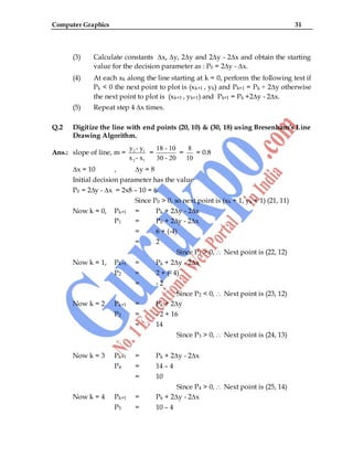 Computer Graphics 31
(3) Calculate constants ∆x, ∆y, 2∆y and 2∆y - 2∆x and obtain the starting
value for the decision parameter as : P0 = 2∆y - ∆x.
(4) At each xk along the line starting at k = 0, perform the following test if
Pk < 0 the next point to plot is (xk+1 , yk) and Pk+1 = Pk + 2∆y otherwise
the next point to plot is (xk+1 , yk+1) and Pk+1 = Pk +2∆y - 2∆x.
(5) Repeat step 4 ∆x times.
Q.2 Digitize the line with end points (20, 10) & (30, 18) using Bresenham’s Line
Drawing Algorithm.
Ans.: slope of line, m = 2 1
2 1
y - y
x - x
=
18 - 10
30 - 20
=
8
10
= 0.8
∆x = 10 , ∆y = 8
Initial decision parameter has the value
P0 = 2∆y - ∆x = 2x8 – 10 = 6
Since P0 > 0, so next point is (xk + 1, yk + 1) (21, 11)
Now k = 0, Pk+1 = Pk + 2∆y - 2∆x
P1 = P0 + 2∆y - 2∆x
= 6 + (-4)
= 2
Since P1 > 0, Next point is (22, 12)
Now k = 1, Pk+1 = Pk + 2∆y - 2∆x
P2 = 2 + (- 4)
= - 2
Since P2 < 0, Next point is (23, 12)
Now k = 2 Pk+1 = Pk + 2∆y
P2 = - 2 + 16
= 14
Since P3 > 0, Next point is (24, 13)
Now k = 3 Pk+1 = Pk + 2∆y - 2∆x
P4 = 14 – 4
= 10
Since P4 > 0, Next point is (25, 14)
Now k = 4 Pk+1 = Pk + 2∆y - 2∆x
P5 = 10 – 4
 