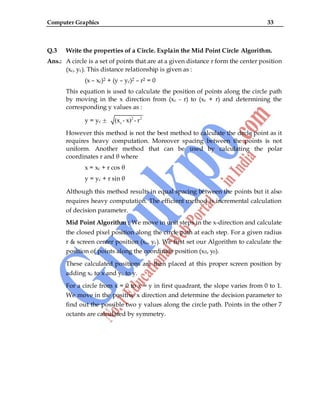Computer Graphics 33
Q.3 Write the properties of a Circle. Explain the Mid Point Circle Algorithm.
Ans.: A circle is a set of points that are at a given distance r form the center position
(xc, yc). This distance relationship is given as :
(x – xc)2 + (y – yc)2 – r2 = 0
This equation is used to calculate the position of points along the circle path
by moving in the x direction from (xc - r) to (xc + r) and determining the
corresponding y values as :
y = yc
2 2
c
(x - x) - r
However this method is not the best method to calculate the circle point as it
requires heavy computation. Moreover spacing between the points is not
uniform. Another method that can be used by calculating the polar
coordinates r and θ where
x = xc + r cos θ
y = yc + r sin θ
Although this method results in equal spacing between the points but it also
requires heavy computation. The efficient method is incremental calculation
of decision parameter.
Mid Point Algorithm : We move in unit steps in the x-direction and calculate
the closed pixel position along the circle path at each step. For a given radius
r & screen center position (xc, yc). We first set our Algorithm to calculate the
position of points along the coordinate position (x0, y0).
These calculated positions are then placed at this proper screen position by
adding xc to x and yc to y.
For a circle from x = 0 to x = y in first quadrant, the slope varies from 0 to 1.
We move in the positive x direction and determine the decision parameter to
find out the possible two y values along the circle path. Points in the other 7
octants are calculated by symmetry.
 