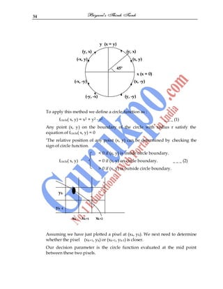 34
y (x = y)
(y, x) (y, x)
(-x, y) (x, y)
x (x = 0)
(-x, -y) (x, -y)
(-y, -x) (y, -y)
To apply this method we define a circle function as :
fcircle( x, y) = x2 + y2 - r2 _ _ _ (1)
Any point (x, y) on the boundary of the circle with radius r satisfy the
equation of fcircle( x, y) = 0
„The relative position of any point (x, y) can be determined by checking the
sign of circle function.
< 0 if (x, y) is inside circle boundary.
fcircle( x, y) = 0 if (x, y) on circle boundary. _ _ _ (2)
> 0 if (x, y) is outside circle boundary.
yk
yk -1
xk xk+1 xk+2
Assuming we have just plotted a pixel at (xk, yk). We next need to determine
whether the pixel (xk+1, yk) or (xk+1, yk-1) is closer.
Our decision parameter is the circle function evaluated at the mid point
between these two pixels.
45º
 
