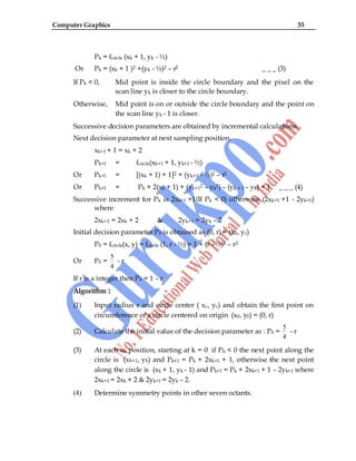 Computer Graphics 35
Pk = fcircle (xk + 1, yk - ½)
Or Pk = (xk + 1 )2 +(yk - ½)2 – r2 _ _ _ (3)
If Pk < 0, Mid point is inside the circle boundary and the pixel on the
scan line yk is closer to the circle boundary.
Otherwise, Mid point is on or outside the circle boundary and the point on
the scan line yk - 1 is closer.
Successive decision parameters are obtained by incremental calculations.
Next decision parameter at next sampling position.
xk+1 + 1 = xk + 2
Pk+1 = fcircle(xk+1 + 1, yk+1 - ½)
Or Pk+1 = [(xk + 1) + 1]2 + (yk+1 - ½)2 – r2
Or Pk+1 = Pk + 2(xk + 1) + (yk+12 – yk2) – (yk + 1 – yk) + 1 _ _ _ (4)
Successive increment for Pk is 2xk+1 +1(If Pk < 0) otherwise (2xk+1 +1 - 2yk+1)
where
2xk+1 = 2xk + 2 & 2yk+1 = 2yk – 2
Initial decision parameter P0 is obtained as (0, r) = (x0, y0)
P0 = fcircle(x, y) = fcircle (1, r - ½) = 1 + (r - ½)2 – r2
Or P0 =
5
4
- r
If r is a integer then P0 = 1 – r
Algorithm :
(1) Input radius r and circle center ( xc, yc) and obtain the first point on
circumference of a circle centered on origin (x0, y0) = (0, r)
(2) Calculate the initial value of the decision parameter as : P0 =
5
4
- r
(3) At each xk position, starting at k = 0 if Pk < 0 the next point along the
circle is (xk+1, yk) and Pk+1 = Pk + 2xk+1 + 1, otherwise the next point
along the circle is (xk + 1, yk - 1) and Pk+1 = Pk + 2xk+1 + 1 – 2yk+1 where
2xk+1 = 2xk + 2 & 2yk+1 = 2yk – 2.
(4) Determine symmetry points in other seven octants.
 