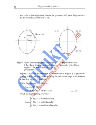 38
Mid point ellipse algorithms process the quadrants in 2 parts. Figure shows
the division of quadrant with rx < ry.
(-x, y) (x, y)
Slope = -1
(-x, -y) (x, -y)
Fig.-1 : Ellipse processing regions over region
l, the ellipse slope is less than 1. Over
region 2, the magnitude of slope is
greater than 1.
Fig.-2 : Shows the
symmetry of an ellipse
Region 1 & 2 can be processed in different ways: Region 1 is processed
starting at (0, ry) we step clockwise along the path in unit steps in x- direction
& then unit steps in y- direction.
Ellipse function can be written as :
fellipse(x, y) = (0, ry)
fellipse(x, y) = ry2 x2 + rx2y2 - rx2ry2 _ _ _ (5)
Which has the following properties :
< 0 (x, y) is inside boundary.
fellipse = 0 (x, y) is on the boundary.
> 0 (x, y) is outside the boundary.
Region1
ry
Region2
rx
 
