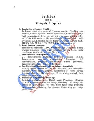 4
Syllabus
BCA III
Computer Graphics
1.) Introduction to Computer Graphics :
Definition, Application areas of Computer graphics, Graphical user
interface, Cathode ray tubes, Random scan displays, Raster scan displays
(with introduction to flickering, interlacing. American standard video
etc), Color CRT monitors, Flat panel displays (Plasma Panels, Liquid
crystal displays, Electroluminescent displays), Graphics software (GKS,
PHIGS), Color Models (RGB, CMYK, HSV, Lookup tables etc.)
2.) Raster Graphics Algorithms:
Line drawing algorithms (DDA, Bresenham's algo), Circle and Ellipse
drawing algorithms, Filling (Scan-converting Polygon filling, Inside
outside tests boundary fill and area fill algo).
3.) Transformations and Projections:
2-D transformations (Rotation, Reflection, shearing, scaling),
Homogeneous coordinate representation, Translation, 3-D
transformations, Projection classification, Parallel projections,
Perspective projections (One point, Two point).
4.) Two dimensional Clipping and visible surface detection methods:
Viewing pipeline, window and viewport, Sutherland Cohen sub division
algorithm, Cyrus-beck algorithm, classification of visible surface
detection algorithm, Backface algo, Depth sorting method, Area
subdivision method etc.
5.) Introduction to Digital Image Processing:
Definition application areas Digital Image Processing, difference
between computer graphics and Image processing. The storage and
capture of digital images. File forms, Basic digital Image processing
techniques like antialiasing, Convolutions, Thresholding etc, Image
enhancement.
 