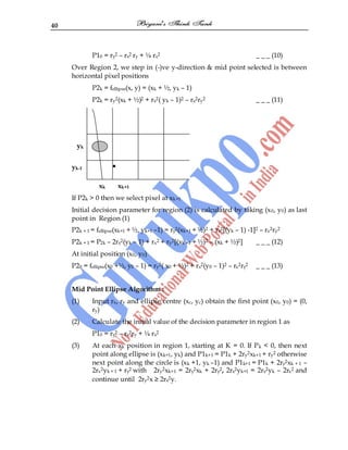 40
P10 = ry2 – rx2 ry + ¼ rx2 _ _ _ (10)
Over Region 2, we step in (-)ve y-direction & mid point selected is between
horizontal pixel positions
P2k = fellipse(x, y) = (xk + ½, yk – 1)
P2k = ry2(xk + ½)2 + rx2( yk – 1)2 – rx2ry2 _ _ _ (11)
yk
yk-1 •
xk xk+1
If P2k > 0 then we select pixel at xk+1
Initial decision parameter for region (2) is calculated by taking (x0, y0) as last
point in Region (1)
P2k + 1 = fellipse(xk+1 + ½, yk+1 –1) = ry2(xk+1 + ½)2 + rx2[(yk – 1) -1]2 – rx2ry2
P2k + 1 = P2k – 2rx2(yk – 1) + rx2 + ry2[(xk +1 + ½)2 – (xk + ½)2] _ _ _ (12)
At initial position (x0, y0)
P20 = fellipse(x0 +½, y0 – 1) = ry2( x0 + ½)2 + rx2(y0 – 1)2 – rx2ry2 _ _ _ (13)
Mid Point Ellipse Algorithm :
(1) Input rx, ry and ellipse centre (xc, yc) obtain the first point (x0, y0) = (0,
ry)
(2) Calculate the initial value of the decision parameter in region 1 as
P10 = ry2 – rx2ry + ¼ rx2
(3) At each xk position in region 1, starting at K = 0. If Pk < 0, then next
point along ellipse is (xk+1, yk) and P1k+1 = P1k + 2ry2xk+1 + ry2 otherwise
next point along the circle is (xk +1, yk –1) and P1k+1 = P1k + 2ry2xk + 1 –
2rx2yk + 1 + ry2 with 2ry2xk+1 = 2ry2xk + 2ry2, 2rx2yk+1 = 2rx2yk – 2rx2 and
continue until 2ry2x ≥ 2rx2y.
 
