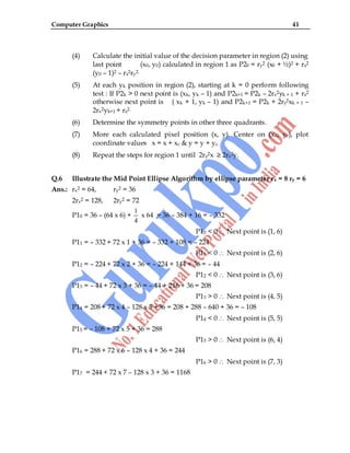 Computer Graphics 41
(4) Calculate the initial value of the decision parameter in region (2) using
last point (x0, y0) calculated in region 1 as P20 = ry2 (x0 + ½)2 + rx2
(y0 – 1)2 – rx2ry2.
(5) At each yk position in region (2), starting at k = 0 perform following
test : If P2k > 0 next point is (xk, yk – 1) and P2k+1 = P2k – 2rx2yk + 1 + rx2
otherwise next point is ( xk + 1, yk – 1) and P2k+1 = P2k + 2ry2xk + 1 –
2rx2yk+1 + rx2.
(6) Determine the symmetry points in other three quadrants.
(7) More each calculated pixel position (x, y). Center on (xc, yc), plot
coordinate values x = x + xc & y = y + yc.
(8) Repeat the steps for region 1 until 2ry2x ≥ 2rx2y.
Q.6 Illustrate the Mid Point Ellipse Algorithm by ellipse parameter rx = 8 ry = 6
Ans.: rx2 = 64, ry2 = 36
2rx2 = 128, 2ry2 = 72
P10 = 36 – (64 x 6) +
1
4
x 64 = 36 – 384 + 16 = – 332
P10 < 0 Next point is (1, 6)
P11 = – 332 + 72 x 1 + 36 = – 332 + 108 = – 224
P11 < 0 Next point is (2, 6)
P12 = – 224 + 72 x 2 + 36 = – 224 + 144 + 36 = – 44
P12 < 0 Next point is (3, 6)
P13 = – 44 + 72 x 3 + 36 = – 44 + 216 + 36 = 208
P13 > 0 Next point is (4, 5)
P14 = 208 + 72 x 4 – 128 x 5 +36 = 208 + 288 – 640 + 36 = – 108
P14 < 0 Next point is (5, 5)
P15 = – 108 + 72 x 5 + 36 = 288
P15 > 0 Next point is (6, 4)
P16 = 288 + 72 x 6 – 128 x 4 + 36 = 244
P16 > 0 Next point is (7, 3)
P17 = 244 + 72 x 7 – 128 x 3 + 36 = 1168
 