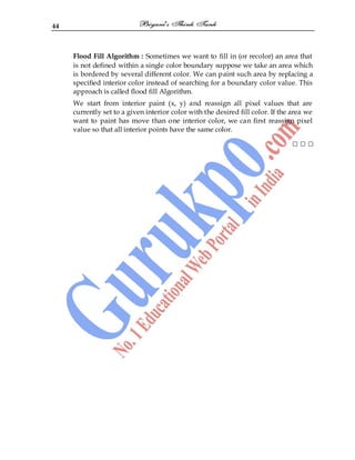 44
Flood Fill Algorithm : Sometimes we want to fill in (or recolor) an area that
is not defined within a single color boundary suppose we take an area which
is bordered by several different color. We can paint such area by replacing a
specified interior color instead of searching for a boundary color value. This
approach is called flood fill Algorithm.
We start from interior paint (x, y) and reassign all pixel values that are
currently set to a given interior color with the desired fill color. If the area we
want to paint has move than one interior color, we can first reassign pixel
value so that all interior points have the same color.
□ □ □
 